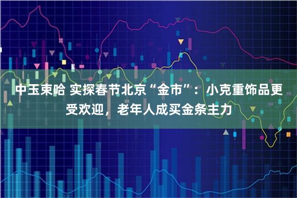 中玉束哈 实探春节北京“金市”：小克重饰品更受欢迎，老年人成买金条主力