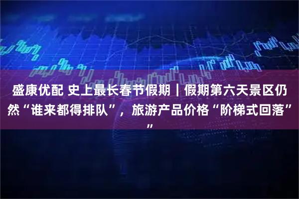 盛康优配 史上最长春节假期｜假期第六天景区仍然“谁来都得排队”，旅游产品价格“阶梯式回落”