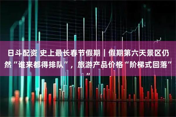 日斗配资 史上最长春节假期｜假期第六天景区仍然“谁来都得排队”，旅游产品价格“阶梯式回落”