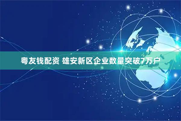粤友钱配资 雄安新区企业数量突破7万户
