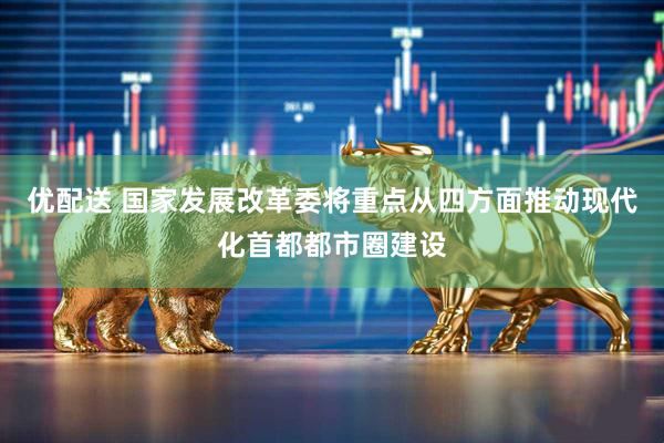 优配送 国家发展改革委将重点从四方面推动现代化首都都市圈建设