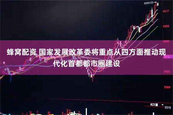 蜂窝配资 国家发展改革委将重点从四方面推动现代化首都都市圈建设