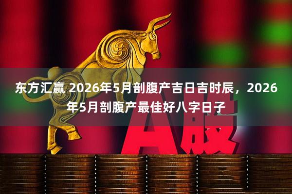 东方汇赢 2026年5月剖腹产吉日吉时辰，2026年5月剖腹产最佳好八字日子