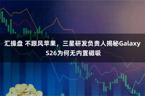 汇操盘 不跟风苹果，三星研发负责人揭秘Galaxy S26为何无内置磁吸