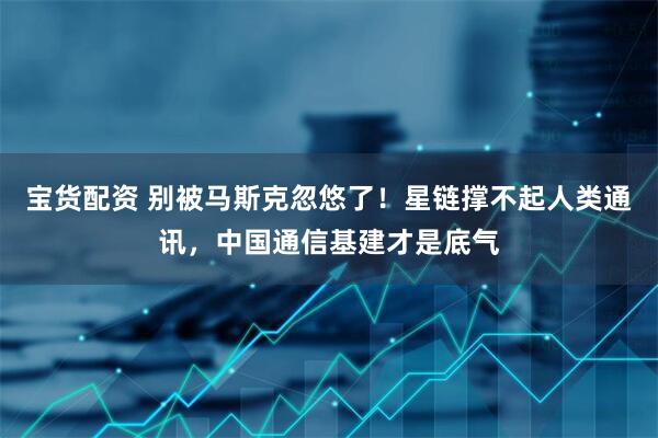 宝货配资 别被马斯克忽悠了！星链撑不起人类通讯，中国通信基建才是底气