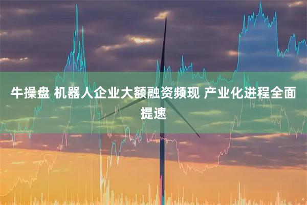 牛操盘 机器人企业大额融资频现 产业化进程全面提速
