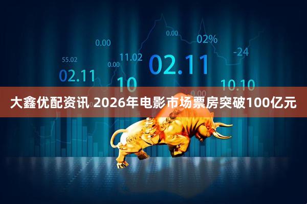 大鑫优配资讯 2026年电影市场票房突破100亿元