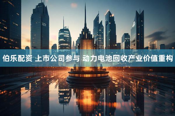 伯乐配资 上市公司参与 动力电池回收产业价值重构