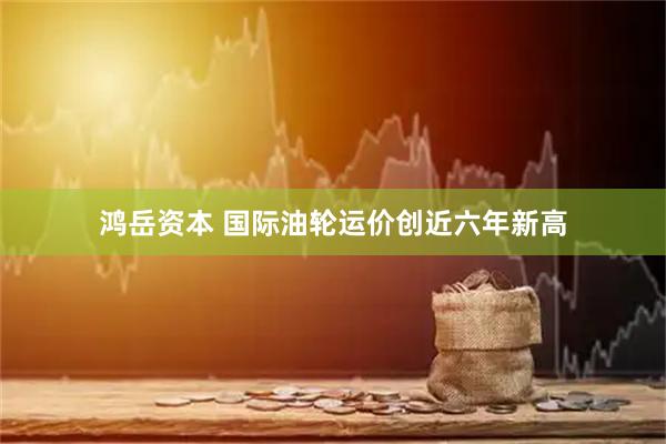 鸿岳资本 国际油轮运价创近六年新高