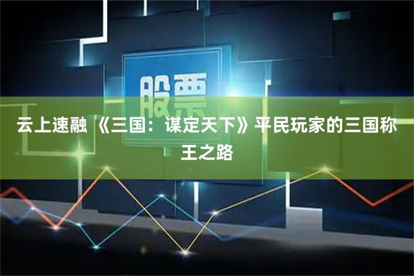 云上速融 《三国：谋定天下》平民玩家的三国称王之路