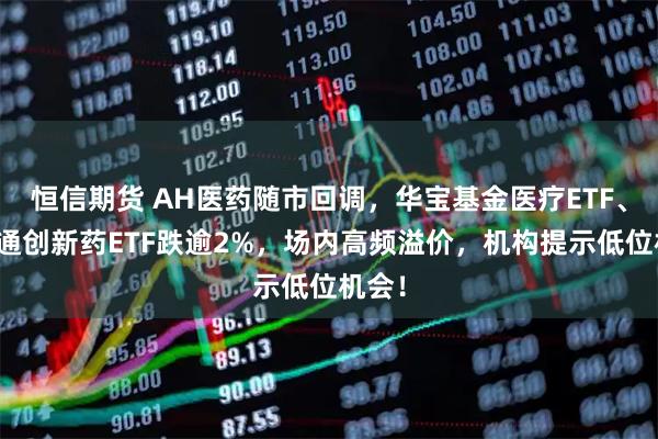恒信期货 AH医药随市回调，华宝基金医疗ETF、港股通创新药ETF跌逾2%，场内高频溢价，机构提示低位机会！