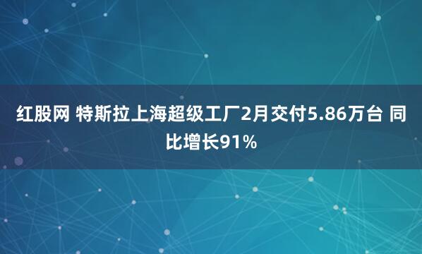 红股网 特斯拉上海超级工厂2月交付5.86万台 同比增长91%