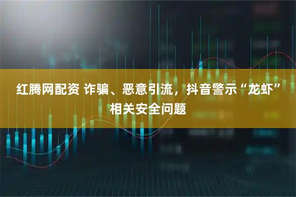 红腾网配资 诈骗、恶意引流，抖音警示“龙虾”相关安全问题