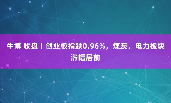 牛博 收盘丨创业板指跌0.96%，煤炭、电力板块涨幅居前