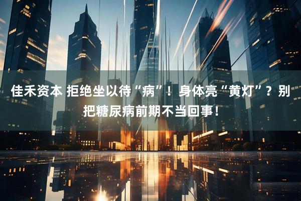 佳禾资本 拒绝坐以待“病”！身体亮“黄灯”？别把糖尿病前期不当回事！