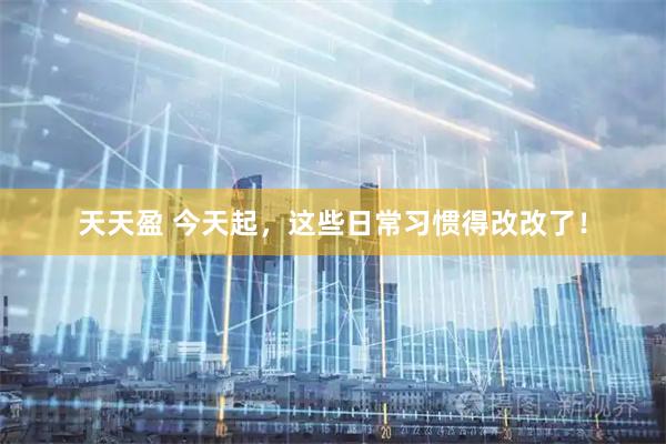 天天盈 今天起，这些日常习惯得改改了！
