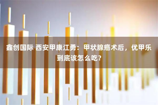 鑫创国际 西安甲康江勇：甲状腺癌术后，优甲乐到底该怎么吃？