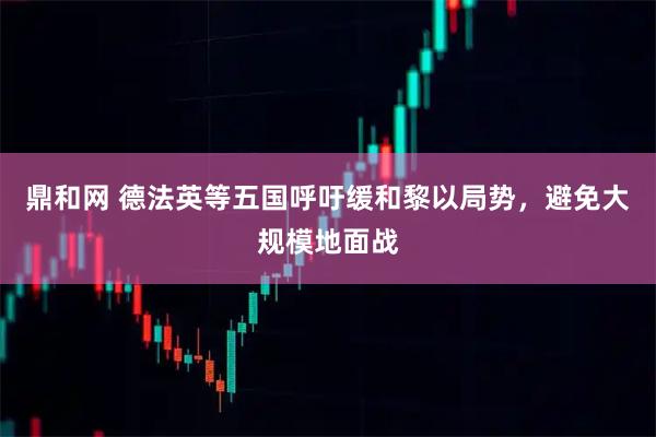 鼎和网 德法英等五国呼吁缓和黎以局势，避免大规模地面战