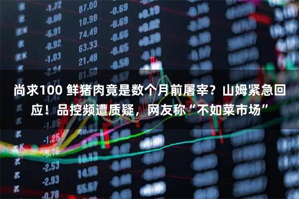 尚求100 鲜猪肉竟是数个月前屠宰？山姆紧急回应！品控频遭质疑，网友称“不如菜市场”