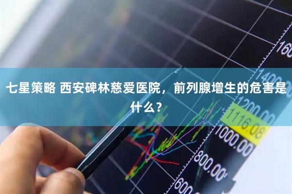 七星策略 西安碑林慈爱医院，前列腺增生的危害是什么？