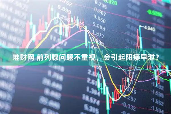 堆财网 前列腺问题不重视，会引起阳痿早泄？