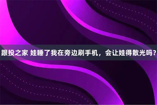 跟投之家 娃睡了我在旁边刷手机，会让娃得散光吗？