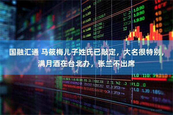 国融汇通 马筱梅儿子姓氏已敲定，大名很特别，满月酒在台北办，张兰不出席