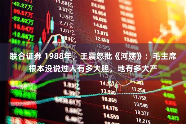 联合证券 1988年，王震怒批《河殇》：毛主席根本没说过人有多大胆，地有多大产