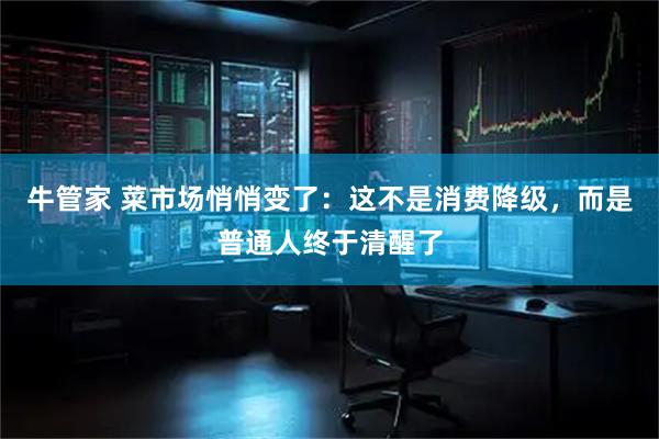 牛管家 菜市场悄悄变了：这不是消费降级，而是普通人终于清醒了