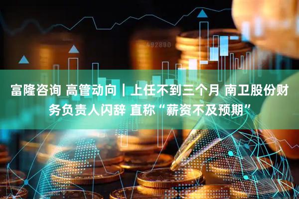 富隆咨询 高管动向｜上任不到三个月 南卫股份财务负责人闪辞 直称“薪资不及预期”