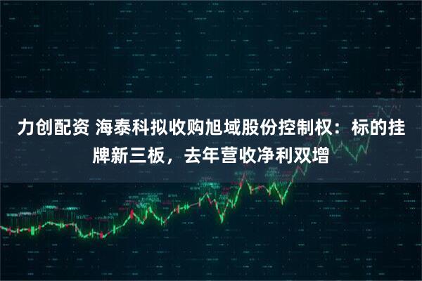 力创配资 海泰科拟收购旭域股份控制权：标的挂牌新三板，去年营收净利双增
