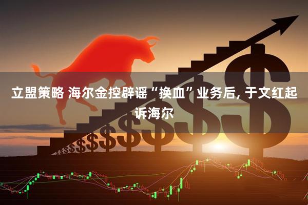 立盟策略 海尔金控辟谣“换血”业务后, 于文红起诉海尔