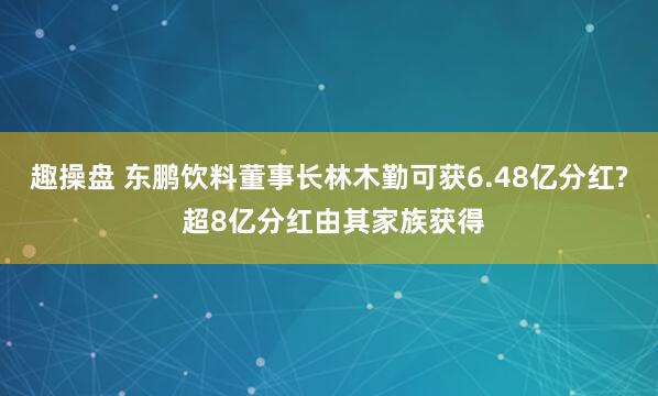 趣操盘 东鹏饮料董事长林木勤可获6.48亿分红? 超8亿分红由其家族获得