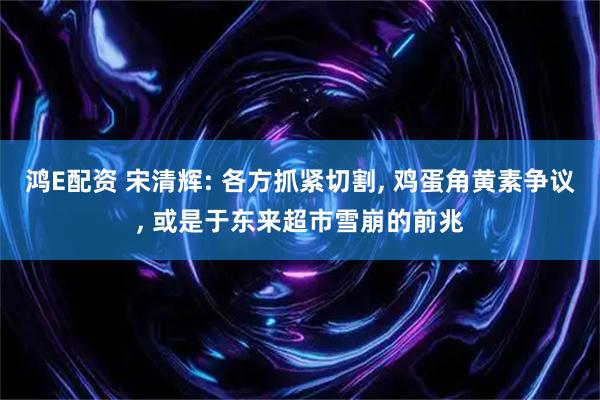 鸿E配资 宋清辉: 各方抓紧切割, 鸡蛋角黄素争议, 或是于东来超市雪崩的前兆