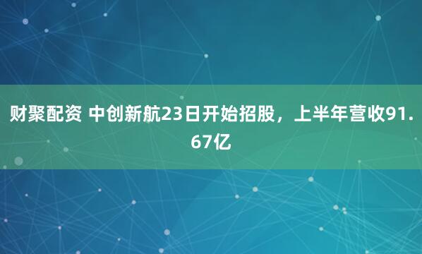 财聚配资 中创新航23日开始招股，上半年营收91.67亿