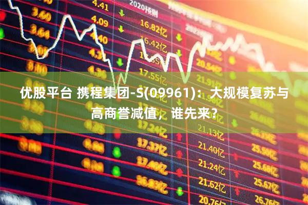 优股平台 携程集团-S(09961)：大规模复苏与高商誉减值，谁先来？