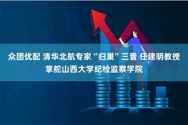 众团优配 清华北航专家“归巢”三晋 任建明教授掌舵山西大学纪检监察学院