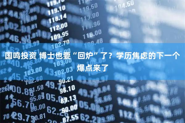 国鸣投资 博士也要“回炉”了？学历焦虑的下一个爆点来了