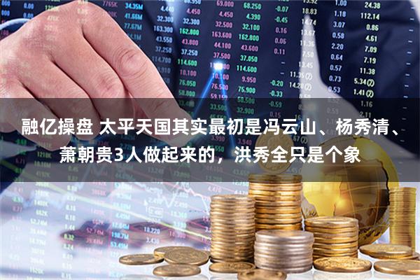 融亿操盘 太平天国其实最初是冯云山、杨秀清、萧朝贵3人做起来的，洪秀全只是个象