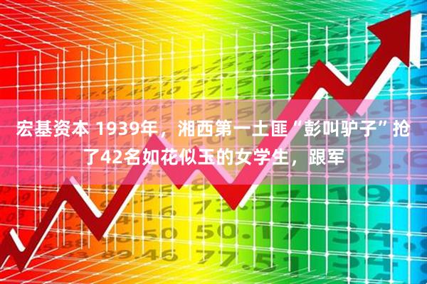 宏基资本 1939年，湘西第一土匪“彭叫驴子”抢了42名如花似玉的女学生，跟军