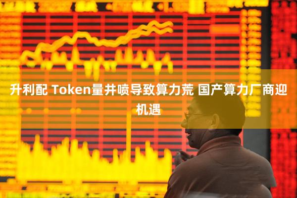升利配 Token量井喷导致算力荒 国产算力厂商迎机遇