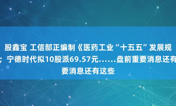 股鑫宝 工信部正编制《医药工业“十五五”发展规划》；宁德时代拟10股派69.57元……盘前重要消息还有这些