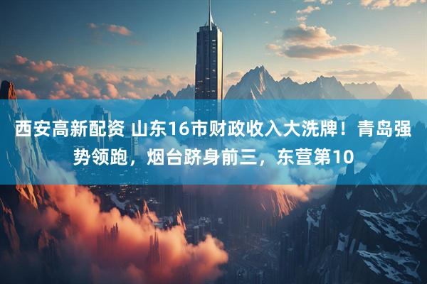 西安高新配资 山东16市财政收入大洗牌！青岛强势领跑，烟台跻身前三，东营第10