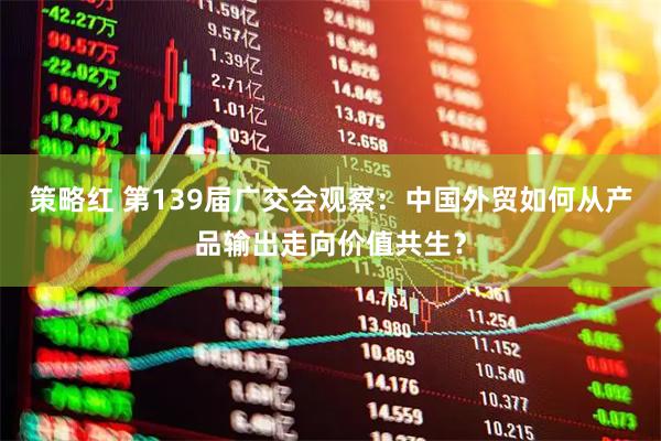 策略红 第139届广交会观察：中国外贸如何从产品输出走向价值共生？