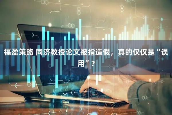 福盈策略 同济教授论文被指造假，真的仅仅是“误用”？