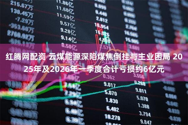 红腾网配资 云煤能源深陷煤焦倒挂与主业困局 2025年及2026年一季度合计亏损约6亿元
