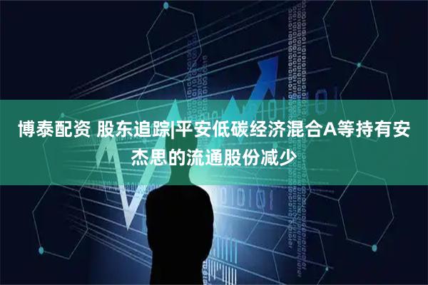 博泰配资 股东追踪|平安低碳经济混合A等持有安杰思的流通股份减少