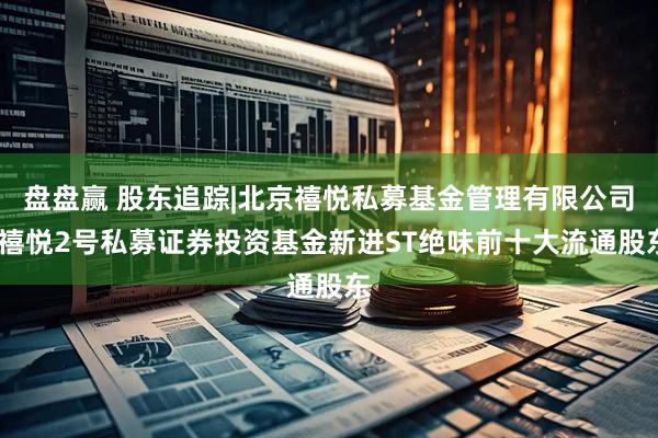 盘盘赢 股东追踪|北京禧悦私募基金管理有限公司-禧悦2号私募证券投资基金新进ST绝味前十大流通股东