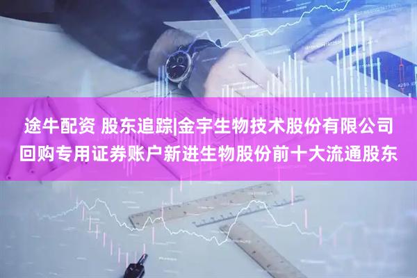 途牛配资 股东追踪|金宇生物技术股份有限公司回购专用证券账户新进生物股份前十大流通股东