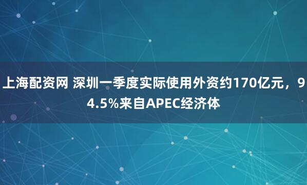 上海配资网 深圳一季度实际使用外资约170亿元，94.5%来自APEC经济体